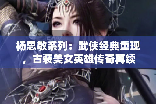 楊思敏系列：武俠經(jīng)典重現(xiàn)，古裝美女英雄傳奇再續(xù)
