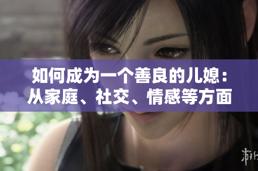 如何成為一個善良的兒媳：從家庭、社交、情感等方面入手