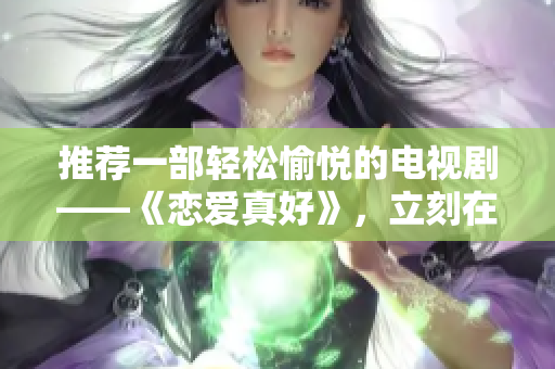 推薦一部輕松愉悅的電視劇——《戀愛真好》，立刻在線觀看麻花視頻！