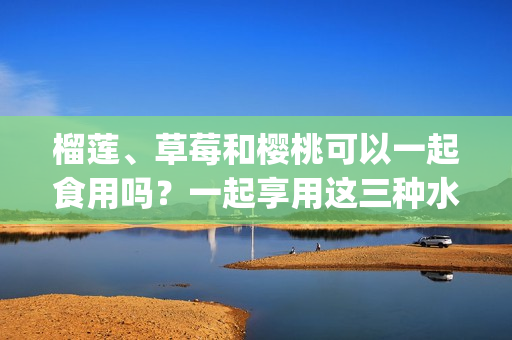 榴蓮、草莓和櫻桃可以一起食用嗎？一起享用這三種水果的不同美味。(1)