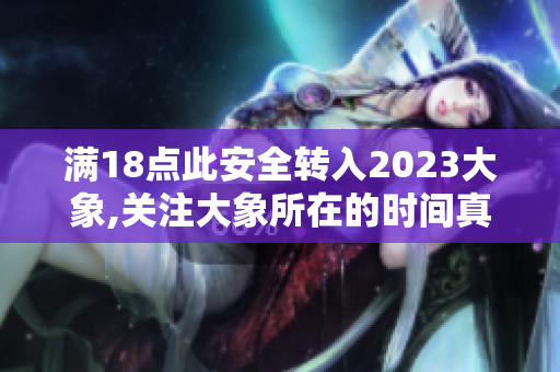 滿18點(diǎn)此安全轉(zhuǎn)入2023大象,關(guān)注大象所在的時間真正來臨