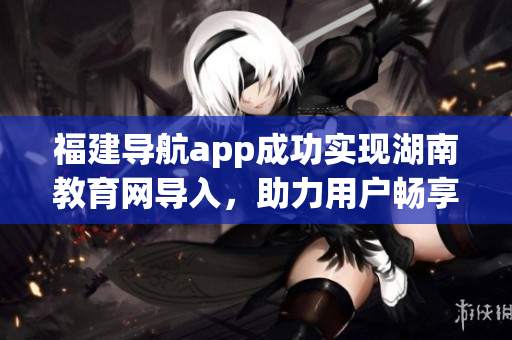 福建導(dǎo)航app成功實(shí)現(xiàn)湖南教育網(wǎng)導(dǎo)入，助力用戶暢享便捷服務(wù)(1)