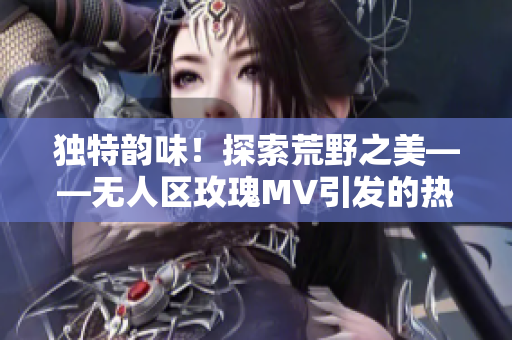 獨(dú)特韻味！探索荒野之美——無人區(qū)玫瑰MV引發(fā)的熱議