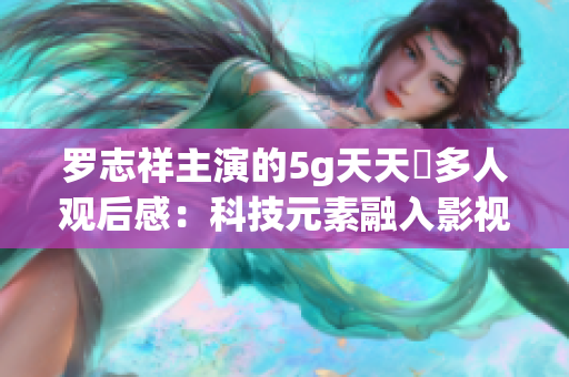 羅志祥主演的5g天天奭多人觀后感：科技元素融入影視，引發(fā)觀眾深思
