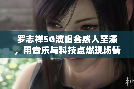 羅志祥5G演唱會感人至深，用音樂與科技點(diǎn)燃現(xiàn)場情感！——觀后感