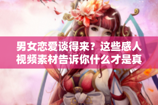 男女戀愛談得來？這些感人視頻素材告訴你什么才是真正的愛情！