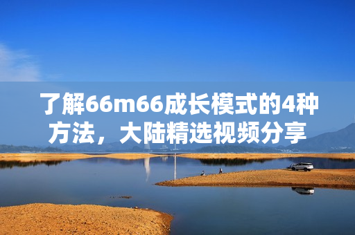 了解66m66成長模式的4種方法，大陸精選視頻分享