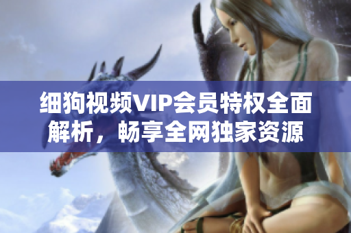細(xì)狗視頻VIP會員特權(quán)全面解析，暢享全網(wǎng)獨(dú)家資源