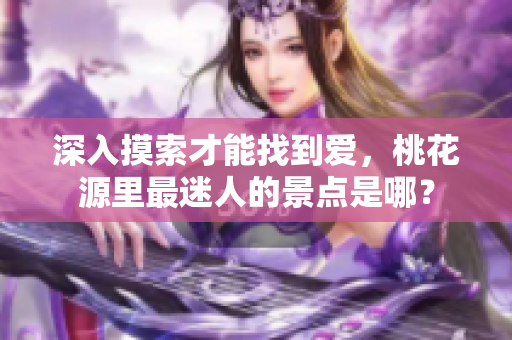 深入摸索才能找到愛，桃花源里最迷人的景點(diǎn)是哪？