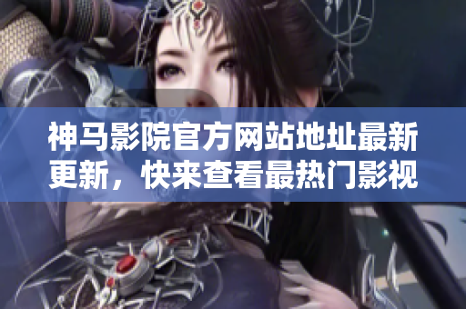 神馬影院官方網(wǎng)站地址最新更新，快來查看最熱門影視資源
