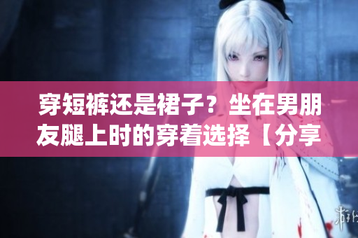 穿短褲還是裙子？坐在男朋友腿上時的穿著選擇【分享】(1)