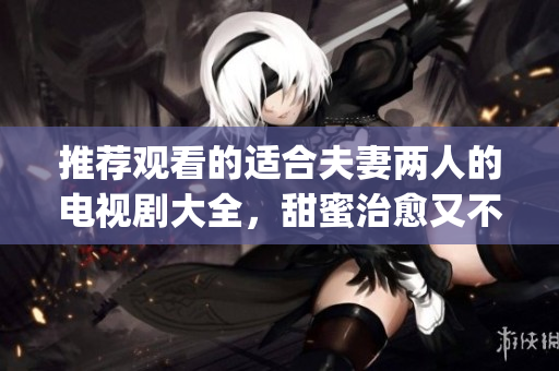 推薦觀看的適合夫妻兩人的電視劇大全，甜蜜治愈又不失精彩好看(1)