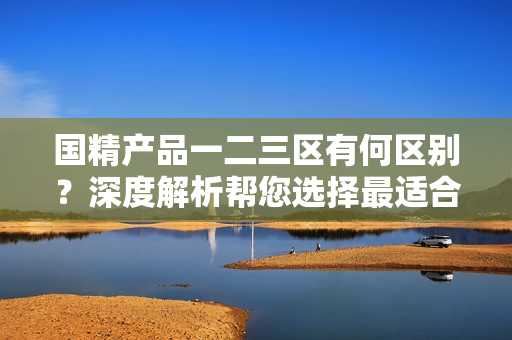 國(guó)精產(chǎn)品一二三區(qū)有何區(qū)別？深度解析幫您選擇最適合的產(chǎn)品