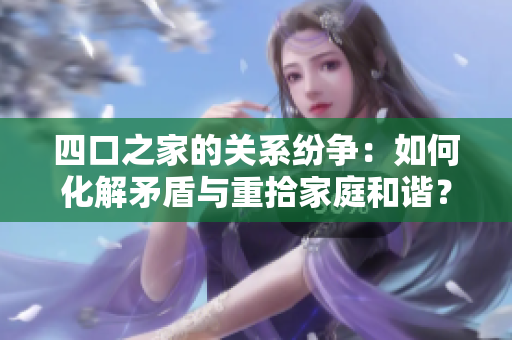 四口之家的關(guān)系紛爭(zhēng)：如何化解矛盾與重拾家庭和諧？