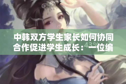 中韓雙方學(xué)生家長(zhǎng)如何協(xié)同合作促進(jìn)學(xué)生成長(zhǎng)：一位編輯的體驗(yàn)分享