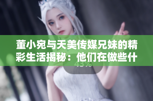 董小宛與天美傳媒兄妹的精彩生活揭秘：他們在做些什么？
