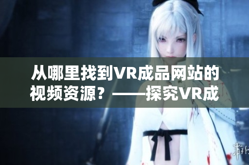 從哪里找到VR成品網(wǎng)站的視頻資源？——探究VR成品網(wǎng)站的視頻素材來源