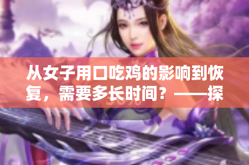 從女子用口吃雞的影響到恢復(fù)，需要多長(zhǎng)時(shí)間？——探討女性口交健康問(wèn)題