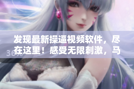 發(fā)現(xiàn)最新操逼視頻軟件，盡在這里！感受無(wú)限刺激，馬上下載體驗(yàn)！