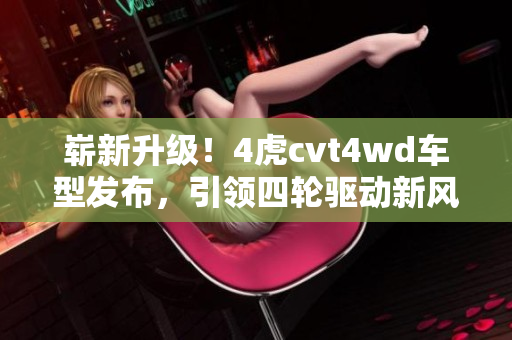 嶄新升級！4虎cvt4wd車型發(fā)布，引領四輪驅(qū)動新風潮