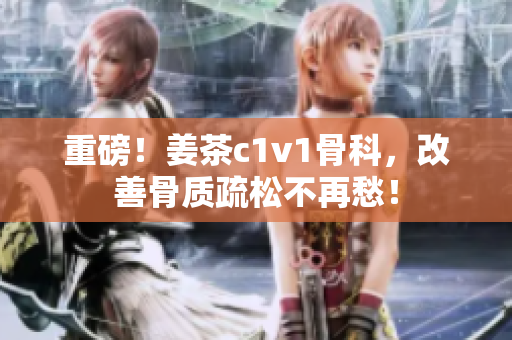 重磅！姜茶c1v1骨科，改善骨質(zhì)疏松不再愁！