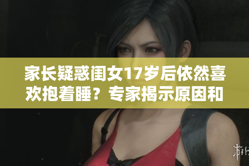 家長(zhǎng)疑惑閨女17歲后依然喜歡抱著睡？專家揭示原因和解決方法