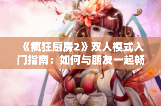 《瘋狂廚房2》雙人模式入門指南：如何與朋友一起暢玩廚房大混戰(zhàn)？