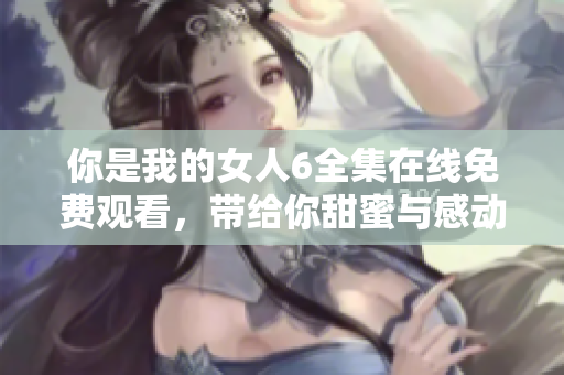 你是我的女人6全集在線免費觀看，帶給你甜蜜與感動的愛情故事！