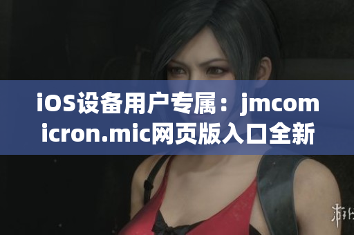 iOS設備用戶專屬：jmcomicron.mic網(wǎng)頁版入口全新發(fā)布