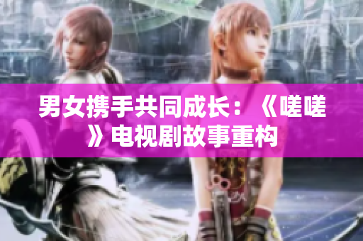 男女?dāng)y手共同成長(zhǎng)：《嗟嗟》電視劇故事重構(gòu)