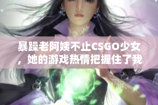 暴躁老阿姨不止CSGO少女，她的游戲熱情把握住了我們心！