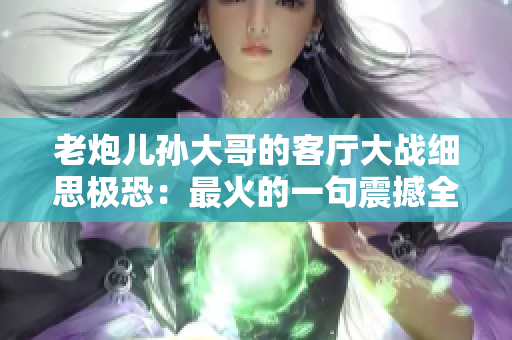 老炮兒孫大哥的客廳大戰(zhàn)細(xì)思極恐：最火的一句震撼全網(wǎng)！