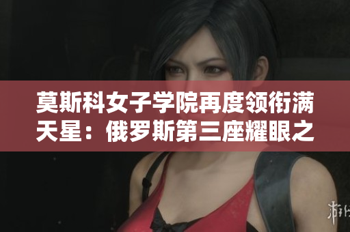莫斯科女子學(xué)院再度領(lǐng)銜滿天星：俄羅斯第三座耀眼之地