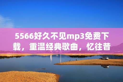 5566好久不見(jiàn)mp3免費(fèi)下載，重溫經(jīng)典歌曲，憶往昔美好時(shí)光