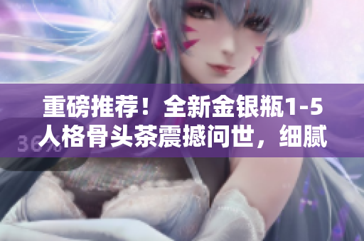 重磅推薦！全新金銀瓶1-5人格骨頭茶震撼問世，細(xì)膩劇情引人入勝