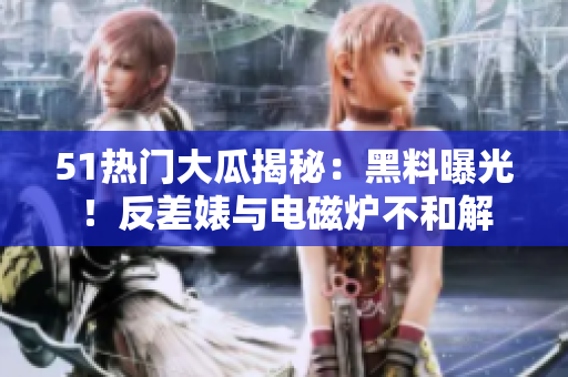 51熱門大瓜揭秘：黑料曝光！反差婊與電磁爐不和解