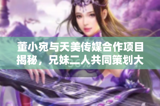 董小宛與天美傳媒合作項目揭秘，兄妹二人共同策劃大動作