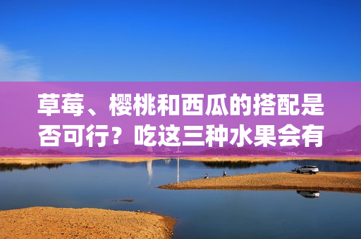 草莓、櫻桃和西瓜的搭配是否可行？吃這三種水果會有什么效果？(1)