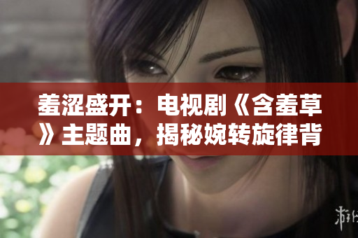 羞澀盛開：電視劇《含羞草》主題曲，揭秘婉轉(zhuǎn)旋律背后的情感故事
