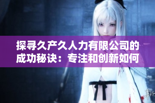 探尋久產(chǎn)久人力有限公司的成功秘訣：專注和創(chuàng)新如何促進企業(yè)發(fā)展