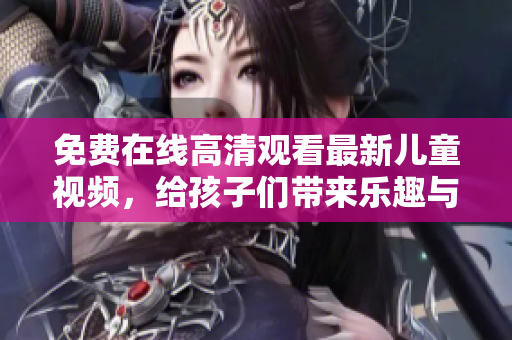 免費(fèi)在線高清觀看最新兒童視頻，給孩子們帶來(lái)樂(lè)趣與啟發(fā)