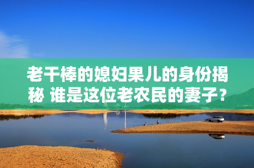 老干棒的媳婦果兒的身份揭秘 誰是這位老農(nóng)民的妻子？