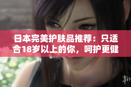 日本完美護膚品推薦：只適合18歲以上的你，呵護更健康的肌膚！