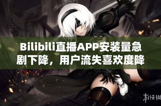 Bilibili直播APP安裝量急劇下降，用戶流失喜歡度降低