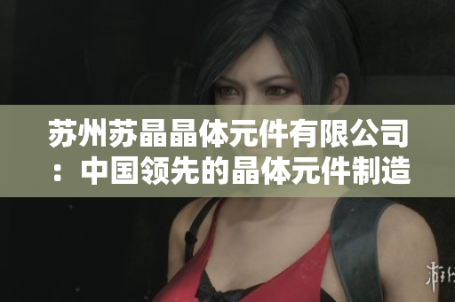 蘇州蘇晶晶體元件有限公司：中國(guó)領(lǐng)先的晶體元件制造商與供應(yīng)商