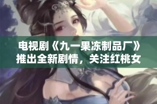電視劇《九一果凍制品廠》推出全新劇情，關注紅桃女孩的成長和奮斗。