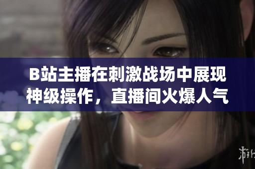B站主播在刺激戰(zhàn)場中展現(xiàn)神級操作，直播間火爆人氣引爆熱議(1)