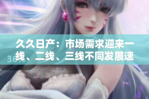 久久日產(chǎn)：市場需求迎來一線、二線、三線不同發(fā)展速度