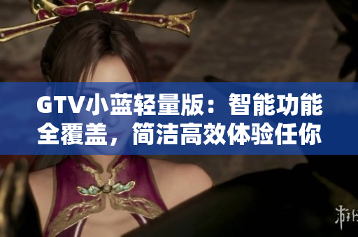 GTV小藍(lán)輕量版：智能功能全覆蓋，簡潔高效體驗任你嘗試