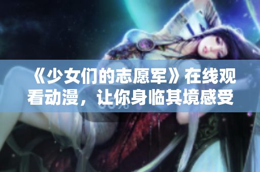 《少女們的志愿軍》在線觀看動漫，讓你身臨其境感受戰(zhàn)火中的少女情懷